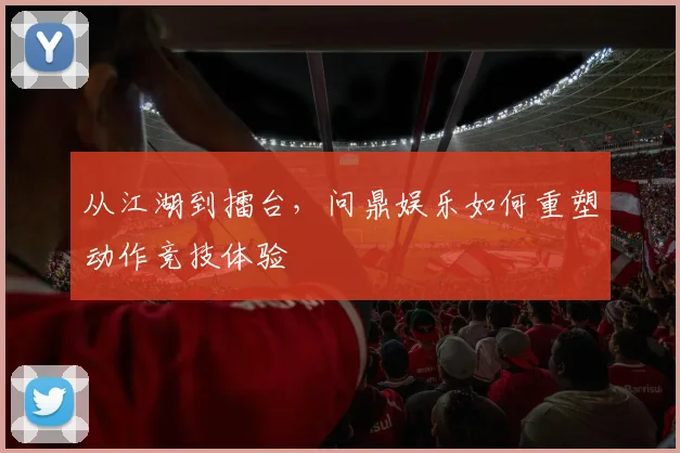 从江湖到擂台，问鼎娱乐如何重塑动作竞技体验