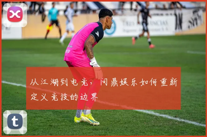 从江湖到电竞，问鼎娱乐如何重新定义竞技的边界